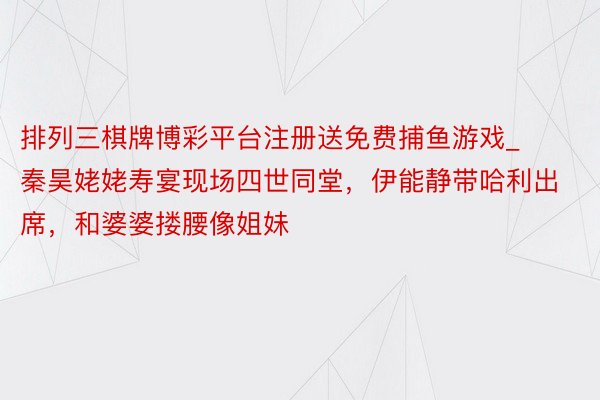 排列三棋牌博彩平台注册送免费捕鱼游戏_秦昊姥姥寿宴现场四世同堂，伊能静带哈利出席，和婆婆搂腰像姐妹