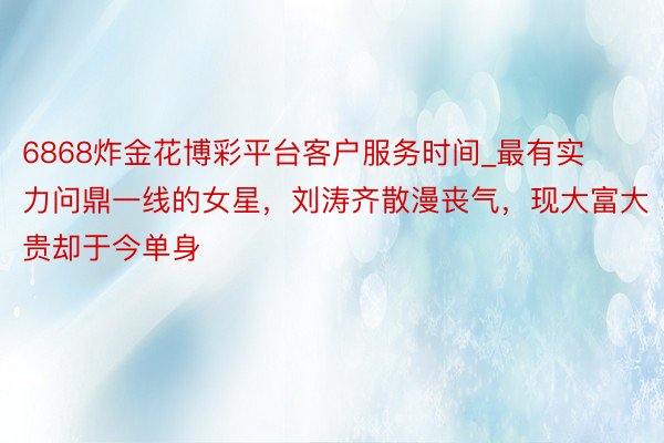 6868炸金花博彩平台客户服务时间_最有实力问鼎一线的女星，刘涛齐散漫丧气，现大富大贵却于今单身