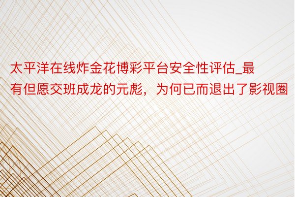 太平洋在线炸金花博彩平台安全性评估_最有但愿交班成龙的元彪，为何已而退出了影视圈