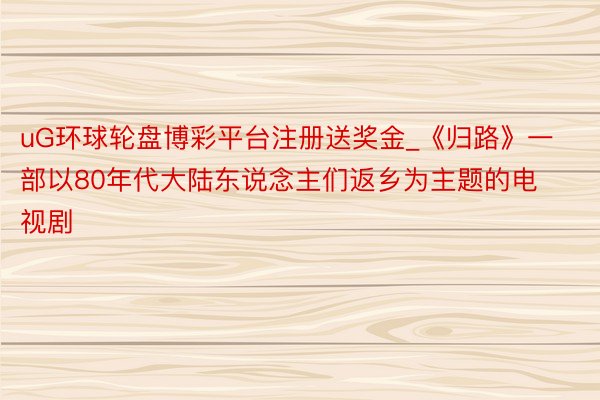 uG环球轮盘博彩平台注册送奖金_《归路》一部以80年代大陆东说念主们返乡为主题的电视剧