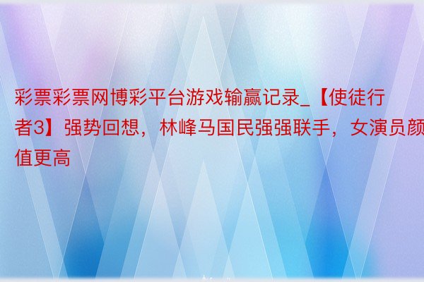 彩票彩票网博彩平台游戏输赢记录_【使徒行者3】强势回想，林峰马国民强强联手，女演员颜值更高