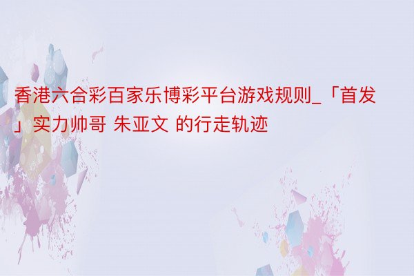 香港六合彩百家乐博彩平台游戏规则_「首发」实力帅哥 朱亚文 的行走轨迹
