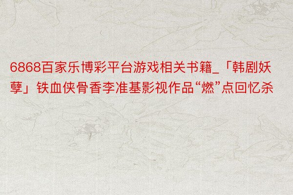 6868百家乐博彩平台游戏相关书籍_「韩剧妖孽」铁血侠骨香李准基影视作品“燃”点回忆杀