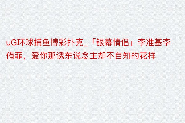 uG环球捕鱼博彩扑克_「银幕情侣」李准基李侑菲，爱你那诱东说念主却不自知的花样