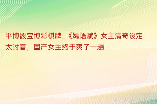 平博骰宝博彩棋牌_《嫣语赋》女主清奇设定太讨喜，国产女主终于爽了一趟