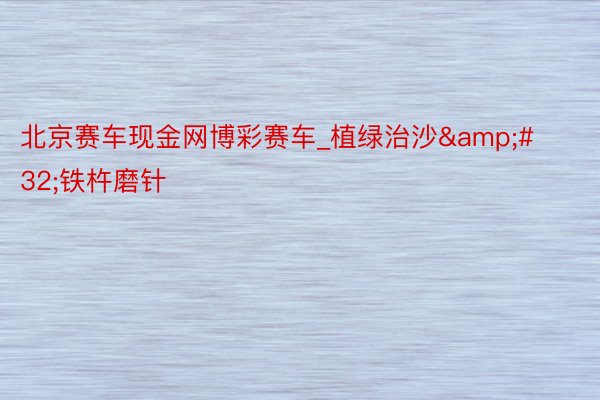 北京赛车现金网博彩赛车_植绿治沙&#32;铁杵磨针