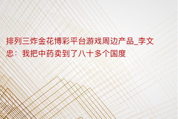 排列三炸金花博彩平台游戏周边产品_李文忠：我把中药卖到了八十多个国度