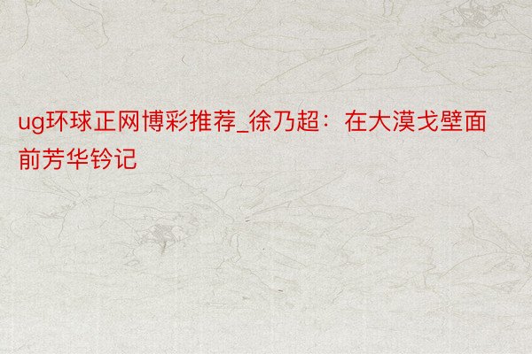 ug环球正网博彩推荐_徐乃超：在大漠戈壁面前芳华钤记