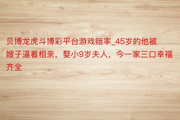 贝博龙虎斗博彩平台游戏赔率_45岁的他被嫂子逼着相亲，娶小9岁夫人，今一家三口幸福齐全