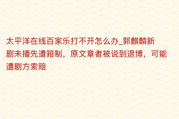 太平洋在线百家乐打不开怎么办_郭麒麟新剧未播先遭箝制，原文章者被说到退博，可能遭剧方索赔