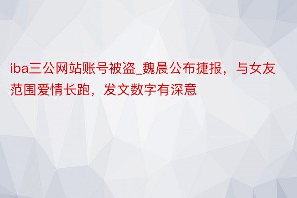 iba三公网站账号被盗_魏晨公布捷报，与女友范围爱情长跑，发文数字有深意