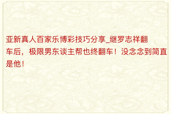 亚新真人百家乐博彩技巧分享_继罗志祥翻车后，极限男东谈主帮也终翻车！没念念到简直是他！