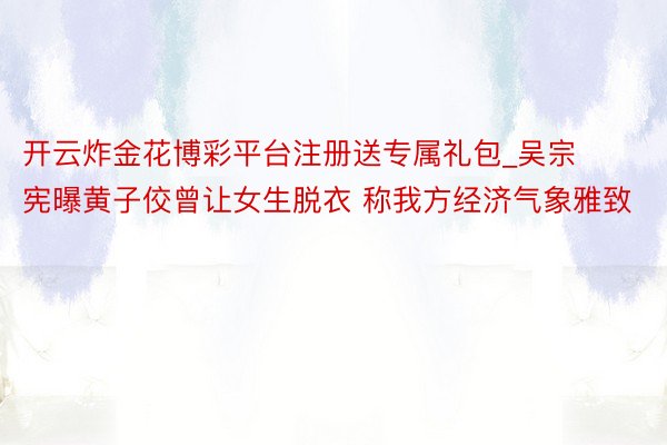 开云炸金花博彩平台注册送专属礼包_吴宗宪曝黄子佼曾让女生脱衣 称我方经济气象雅致