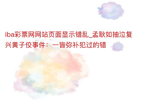 iba彩票网网站页面显示错乱_孟耿如抽泣复兴黄子佼事件：一皆弥补犯过的错