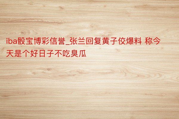 iba骰宝博彩信誉_张兰回复黄子佼爆料 称今天是个好日子不吃臭瓜
