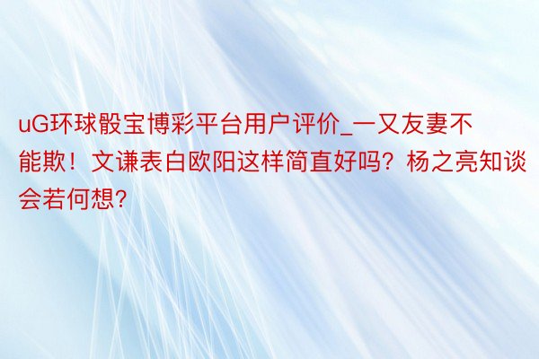 uG环球骰宝博彩平台用户评价_一又友妻不能欺！文谦表白欧阳这样简直好吗？杨之亮知谈会若何想？