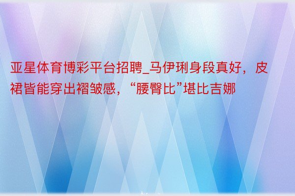 亚星体育博彩平台招聘_马伊琍身段真好，皮裙皆能穿出褶皱感，“腰臀比”堪比吉娜