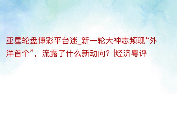 亚星轮盘博彩平台迷_新一轮大神志频现“外洋首个”，流露了什么新动向？|经济粤评