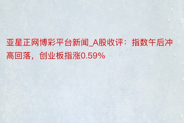 亚星正网博彩平台新闻_A股收评：指数午后冲高回落，创业板指涨0.59%