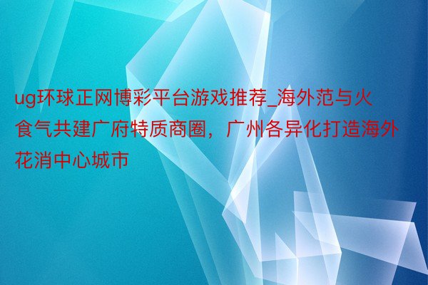 ug环球正网博彩平台游戏推荐_海外范与火食气共建广府特质商圈，广州各异化打造海外花消中心城市