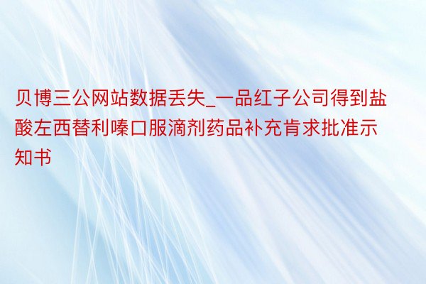 贝博三公网站数据丢失_一品红子公司得到盐酸左西替利嗪口服滴剂药品补充肯求批准示知书