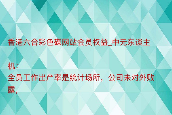 香港六合彩色碟网站会员权益_中无东谈主机：
全员工作出产率是统计场所，公司未对外败露，