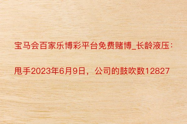 宝马会百家乐博彩平台免费赌博_长龄液压：
甩手2023年6月9日，公司的鼓吹数12827
