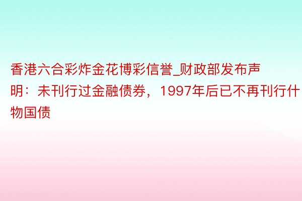 香港六合彩炸金花博彩信誉_财政部发布声明：未刊行过金融债券，1997年后已不再刊行什物国债