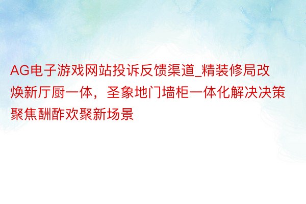 AG电子游戏网站投诉反馈渠道_精装修局改焕新厅厨一体，圣象地门墙柜一体化解决决策聚焦酬酢欢聚新场景
