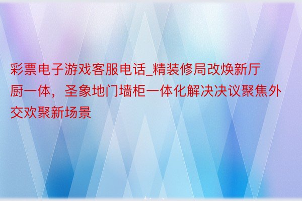 彩票电子游戏客服电话_精装修局改焕新厅厨一体，圣象地门墙柜一体化解决决议聚焦外交欢聚新场景