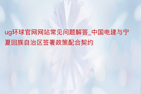 ug环球官网网站常见问题解答_中国电建与宁夏回族自治区签署政策配合契约