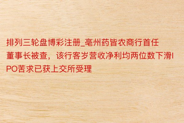 排列三轮盘博彩注册_亳州药皆农商行首任董事长被查，该行客岁营收净利均两位数下滑IPO苦求已获上交所受理