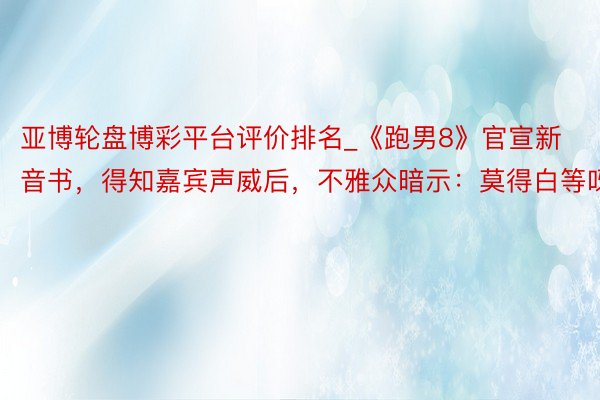 亚博轮盘博彩平台评价排名_《跑男8》官宣新音书，得知嘉宾声威后，不雅众暗示：莫得白等呀！