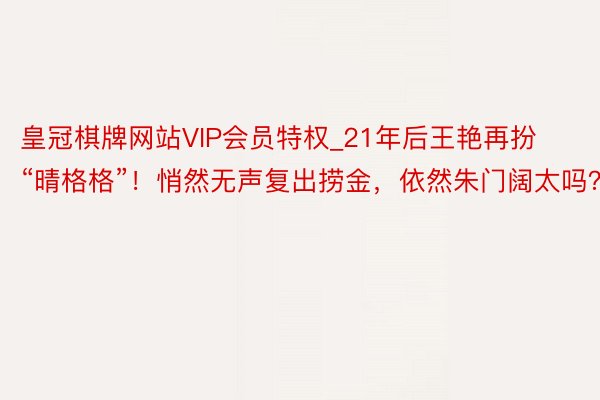 皇冠棋牌网站VIP会员特权_21年后王艳再扮“晴格格”！悄然无声复出捞金，依然朱门阔太吗？