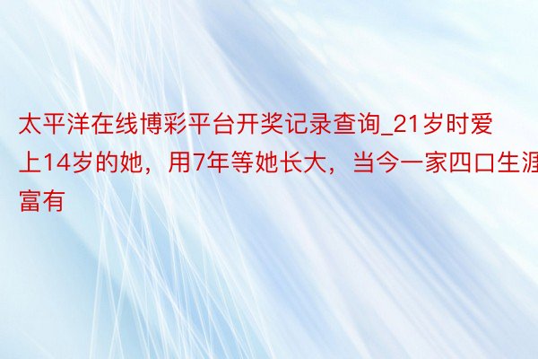 太平洋在线博彩平台开奖记录查询_21岁时爱上14岁的她，用7年等她长大，当今一家四口生涯富有
