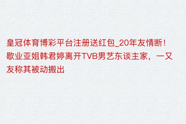 皇冠体育博彩平台注册送红包_20年友情断！歇业亚姐韩君婷离开TVB男艺东谈主家，一又友称其被动搬出