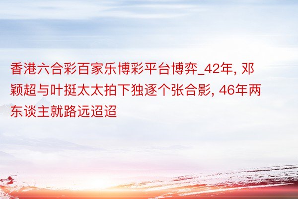香港六合彩百家乐博彩平台博弈_42年, 邓颖超与叶挺太太拍下独逐个张合影, 46年两东谈主就路远迢迢
