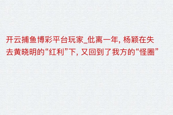 开云捕鱼博彩平台玩家_仳离一年, 杨颖在失去黄晓明的“红利”下, 又回到了我方的“怪圈”