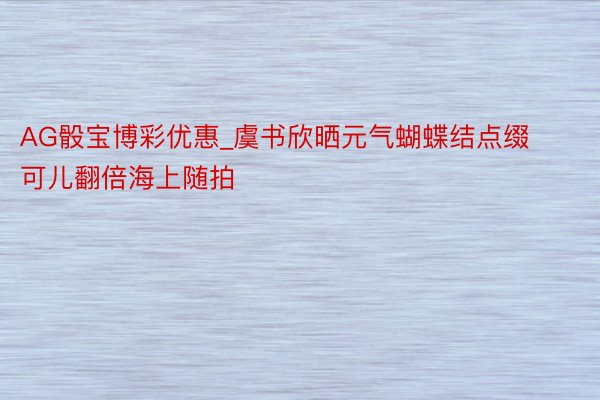 AG骰宝博彩优惠_虞书欣晒元气蝴蝶结点缀可儿翻倍海上随拍