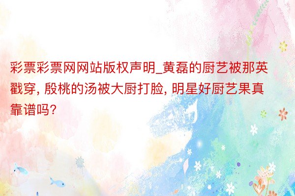彩票彩票网网站版权声明_黄磊的厨艺被那英戳穿, 殷桃的汤被大厨打脸, 明星好厨艺果真靠谱吗?