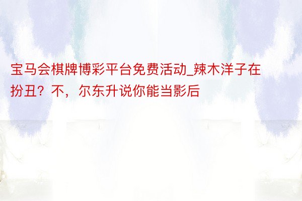 宝马会棋牌博彩平台免费活动_辣木洋子在扮丑？不，尔东升说你能当影后