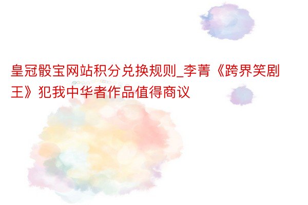 皇冠骰宝网站积分兑换规则_李菁《跨界笑剧王》犯我中华者作品值得商议