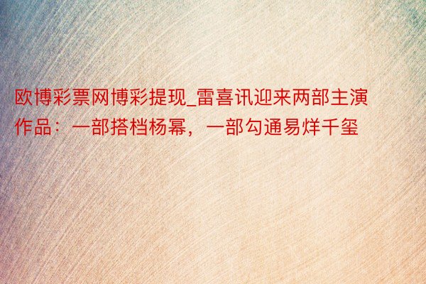 欧博彩票网博彩提现_雷喜讯迎来两部主演作品：一部搭档杨幂，一部勾通易烊千玺