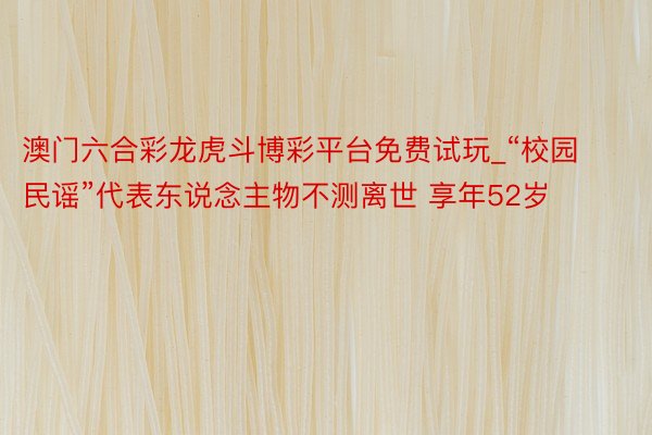 澳门六合彩龙虎斗博彩平台免费试玩_“校园民谣”代表东说念主物不测离世 享年52岁