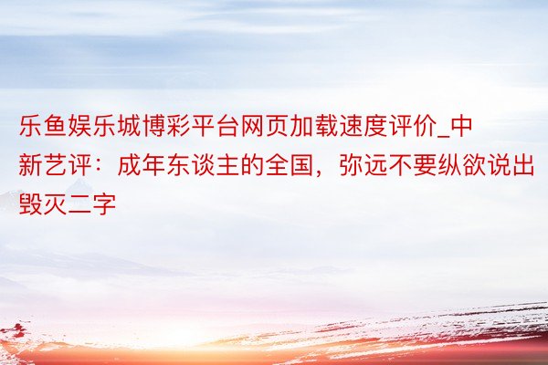 乐鱼娱乐城博彩平台网页加载速度评价_中新艺评：成年东谈主的全国，弥远不要纵欲说出毁灭二字