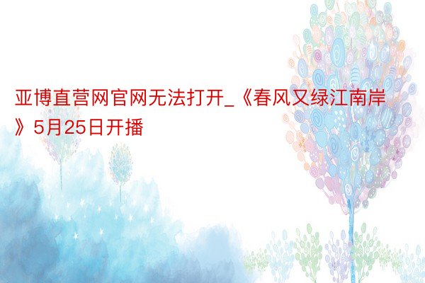 亚博直营网官网无法打开_《春风又绿江南岸》5月25日开播