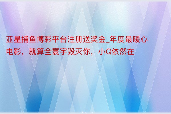 亚星捕鱼博彩平台注册送奖金_年度最暖心电影，就算全寰宇毁灭你，小Q依然在