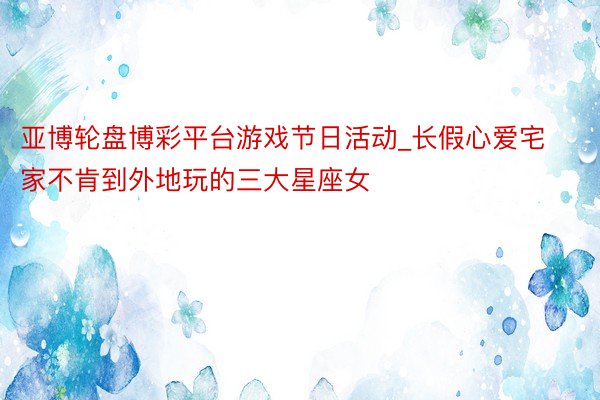 亚博轮盘博彩平台游戏节日活动_长假心爱宅家不肯到外地玩的三大星座女
