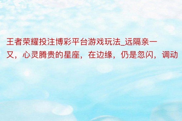 王者荣耀投注博彩平台游戏玩法_远隔亲一又，心灵腾贵的星座，在边缘，仍是忽闪，调动
