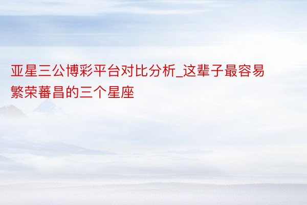 亚星三公博彩平台对比分析_这辈子最容易繁荣蕃昌的三个星座